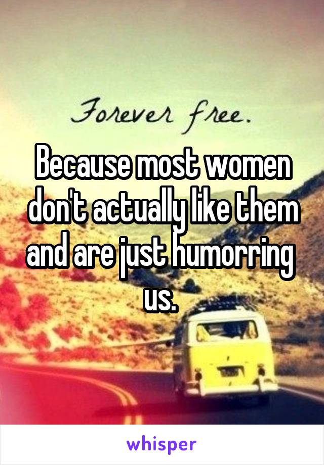 Because most women don't actually like them and are just humorring  us. 