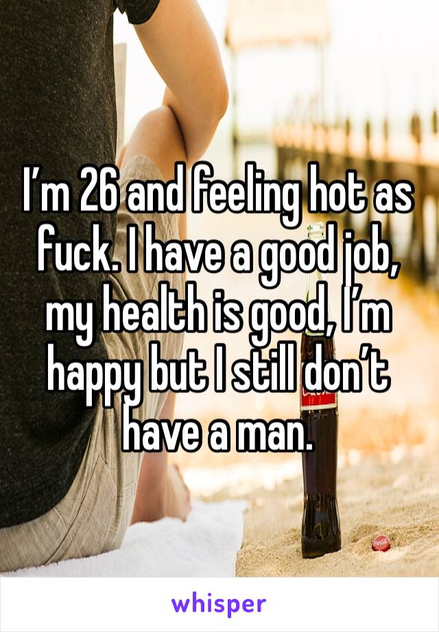 I’m 26 and feeling hot as fuck. I have a good job, my health is good, I’m happy but I still don’t have a man. 