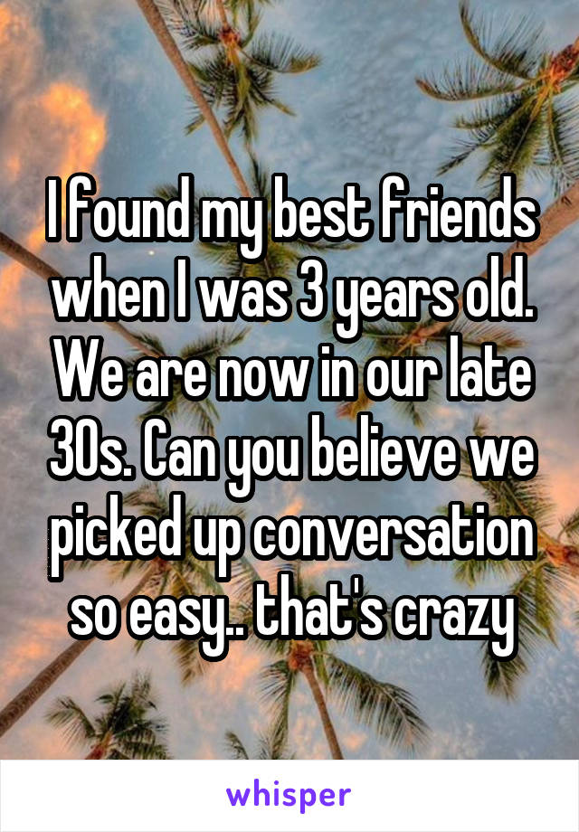 I found my best friends when I was 3 years old. We are now in our late 30s. Can you believe we picked up conversation so easy.. that's crazy