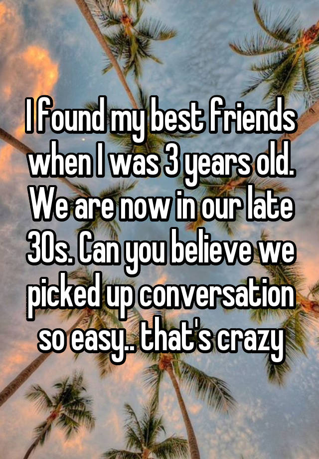 I found my best friends when I was 3 years old. We are now in our late 30s. Can you believe we picked up conversation so easy.. that's crazy