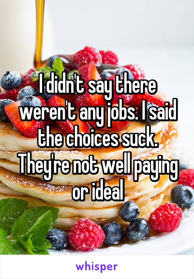 I didn't say there weren't any jobs. I said the choices suck. They're not well paying or ideal