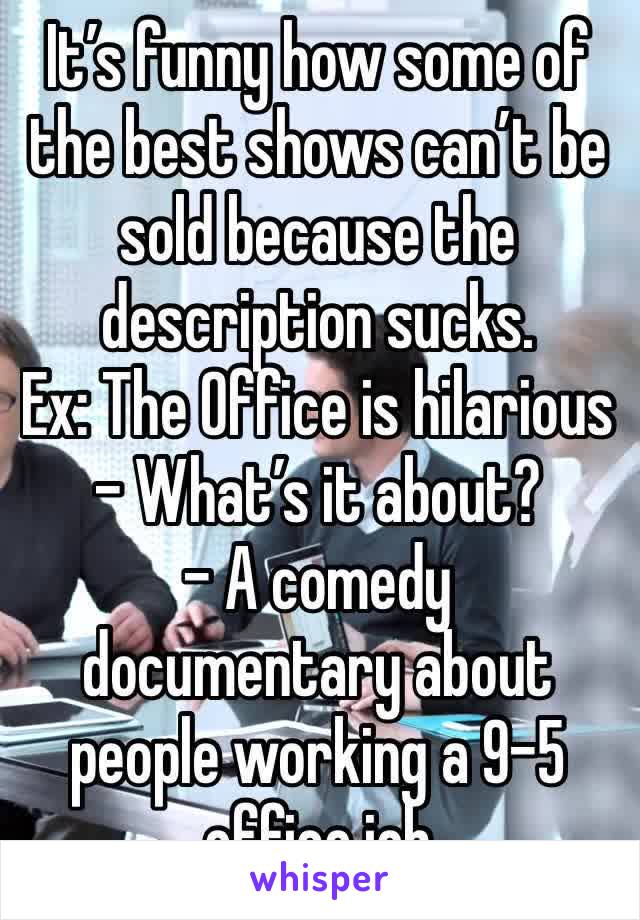 It’s funny how some of the best shows can’t be sold because the description sucks. 
Ex: The Office is hilarious 
- What’s it about?
- A comedy documentary about people working a 9-5 office job