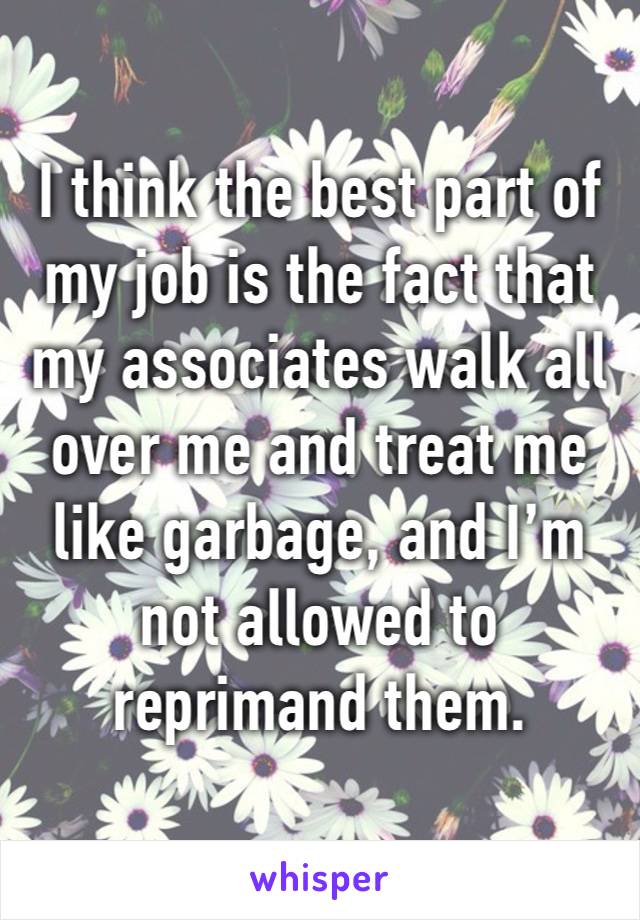 I think the best part of my job is the fact that my associates walk all over me and treat me like garbage, and I’m not allowed to reprimand them.