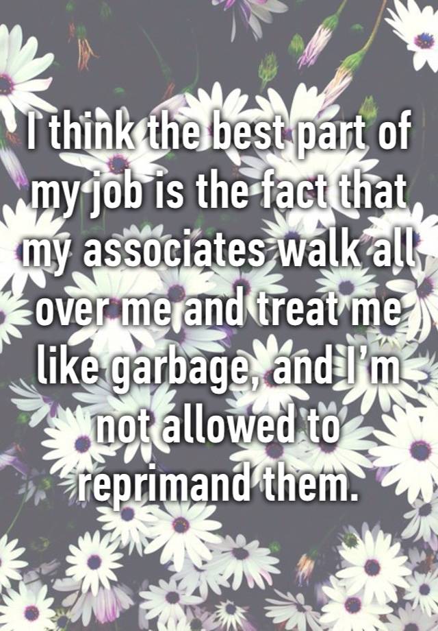 I think the best part of my job is the fact that my associates walk all over me and treat me like garbage, and I’m not allowed to reprimand them.