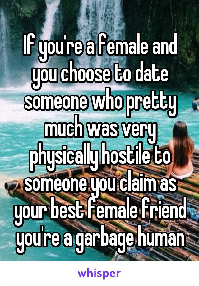 If you're a female and you choose to date someone who pretty much was very physically hostile to someone you claim as your best female friend you're a garbage human