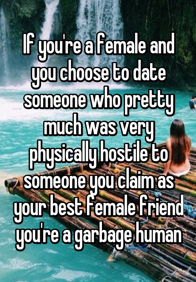 If you're a female and you choose to date someone who pretty much was very physically hostile to someone you claim as your best female friend you're a garbage human