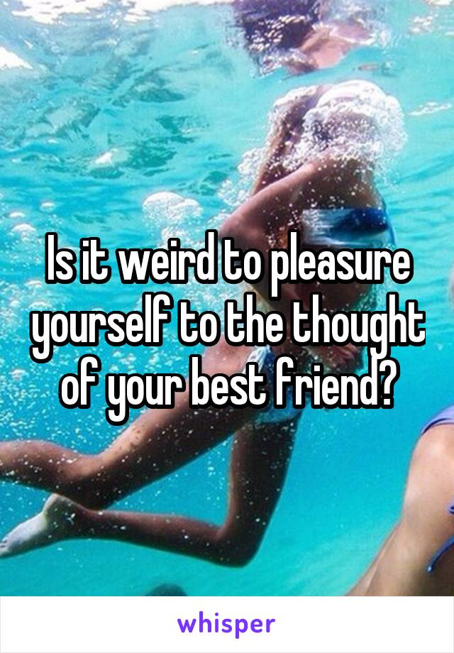 Is it weird to pleasure yourself to the thought of your best friend?