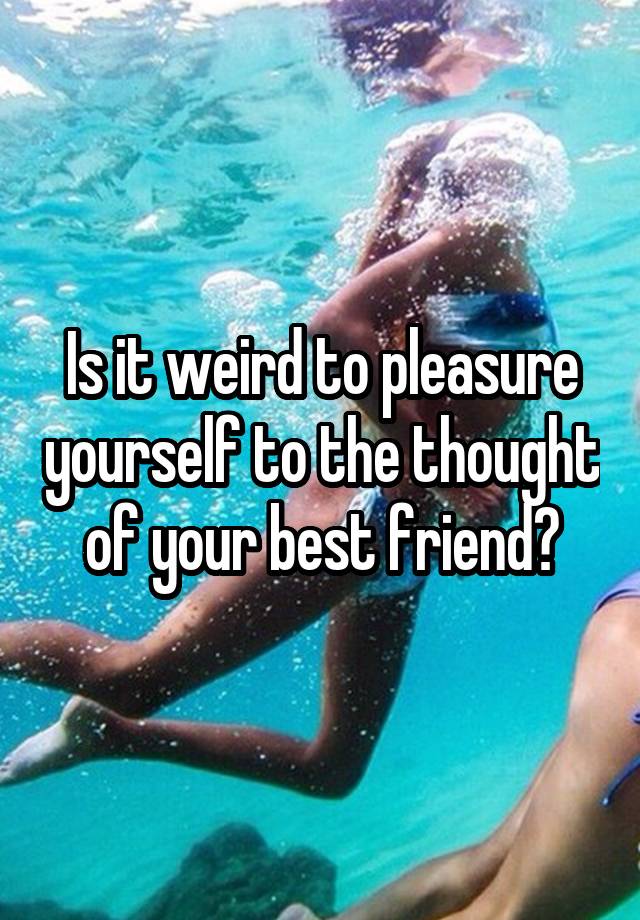 Is it weird to pleasure yourself to the thought of your best friend?