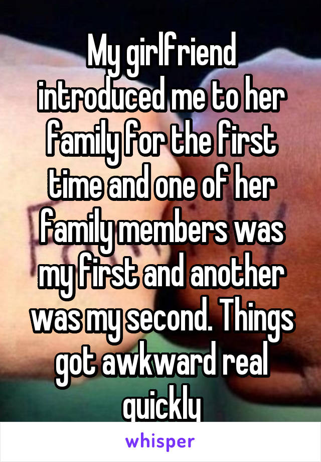 My girlfriend introduced me to her family for the first time and one of her family members was my first and another was my second. Things got awkward real quickly