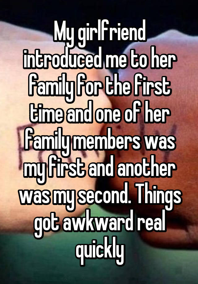 My girlfriend introduced me to her family for the first time and one of her family members was my first and another was my second. Things got awkward real quickly