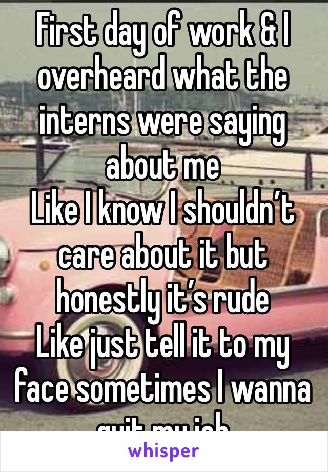 First day of work & I overheard what the interns were saying about me
Like I know I shouldn’t care about it but honestly it’s rude 
Like just tell it to my face sometimes I wanna quit my job 