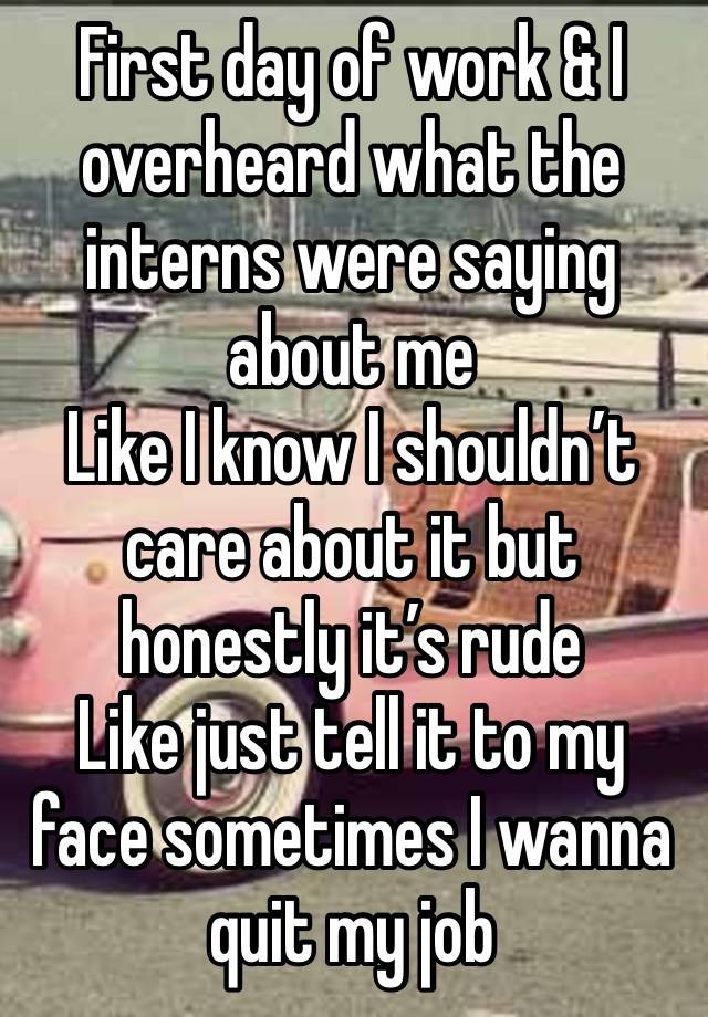 First day of work & I overheard what the interns were saying about me
Like I know I shouldn’t care about it but honestly it’s rude 
Like just tell it to my face sometimes I wanna quit my job 