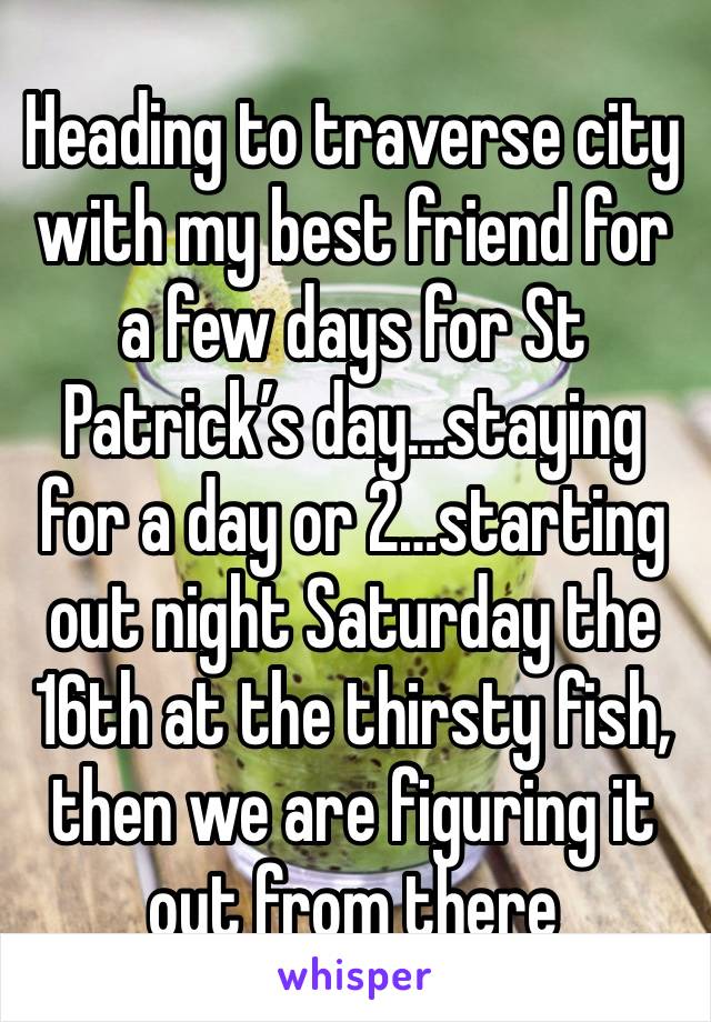 Heading to traverse city with my best friend for a few days for St Patrick’s day…staying for a day or 2…starting out night Saturday the 16th at the thirsty fish, then we are figuring it out from there