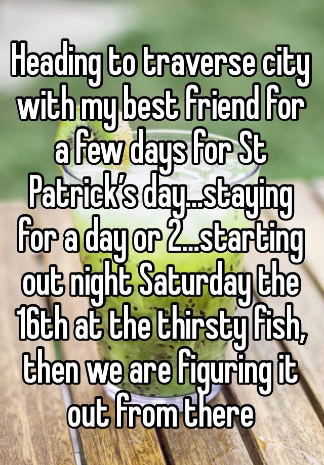 Heading to traverse city with my best friend for a few days for St Patrick’s day…staying for a day or 2…starting out night Saturday the 16th at the thirsty fish, then we are figuring it out from there