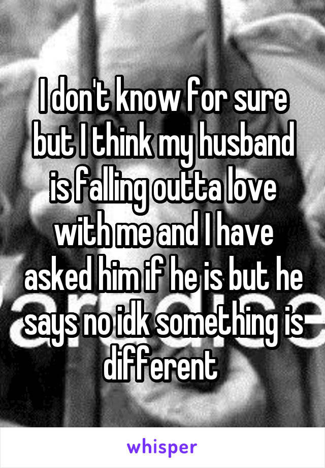 I don't know for sure but I think my husband is falling outta love with me and I have asked him if he is but he says no idk something is different 