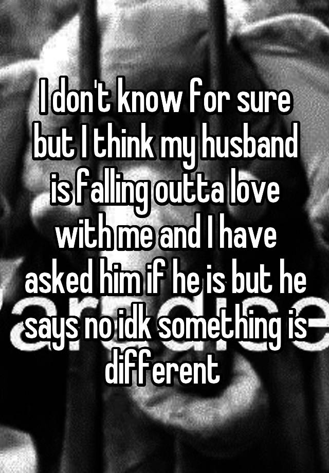 I don't know for sure but I think my husband is falling outta love with me and I have asked him if he is but he says no idk something is different 