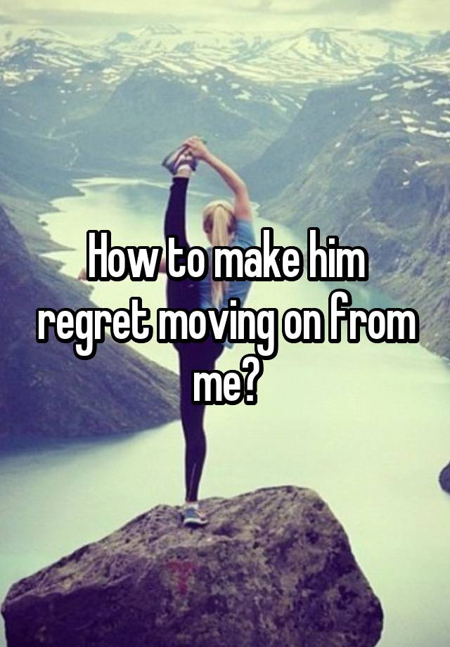 How to make him regret moving on from me?