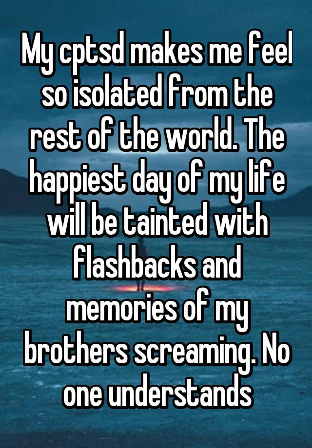 My cptsd makes me feel so isolated from the rest of the world. The happiest day of my life will be tainted with flashbacks and memories of my brothers screaming. No one understands