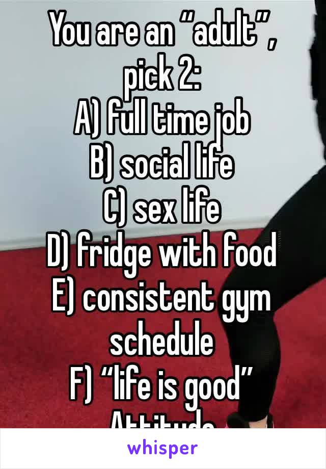 You are an “adult”, 
pick 2:
A) full time job
B) social life
C) sex life 
D) fridge with food
E) consistent gym schedule
F) “life is good”
Attitude 