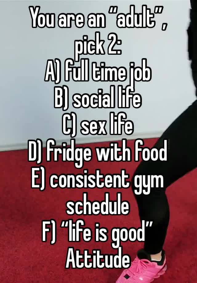 You are an “adult”, 
pick 2:
A) full time job
B) social life
C) sex life 
D) fridge with food
E) consistent gym schedule
F) “life is good”
Attitude 