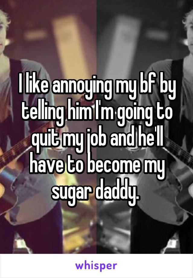 I like annoying my bf by telling him I'm going to quit my job and he'll have to become my sugar daddy. 