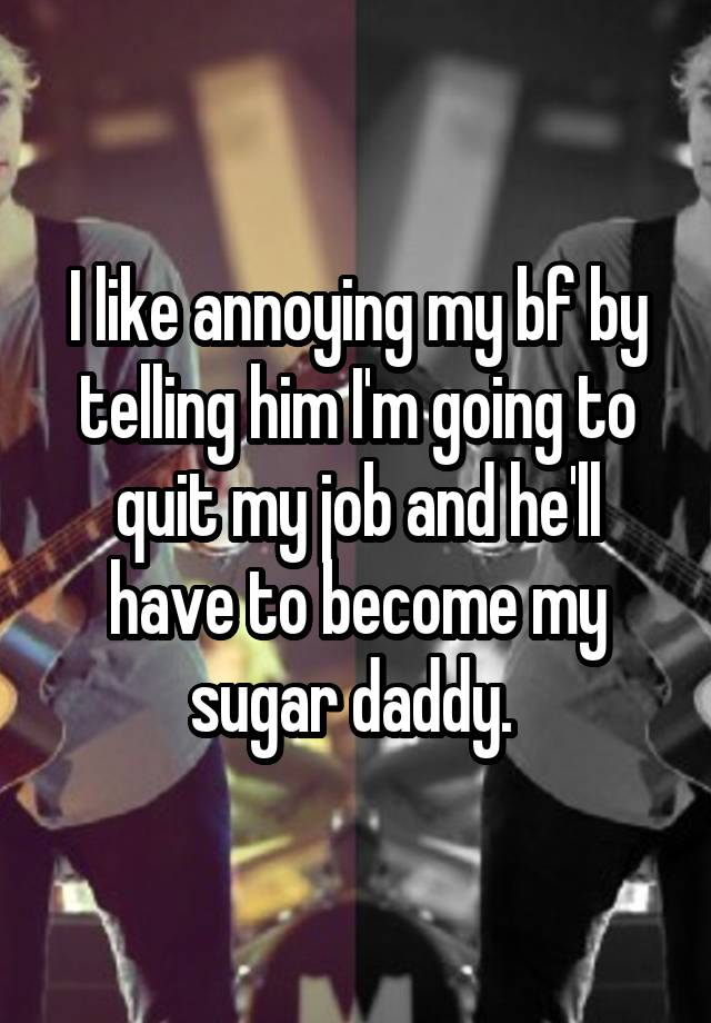 I like annoying my bf by telling him I'm going to quit my job and he'll have to become my sugar daddy. 