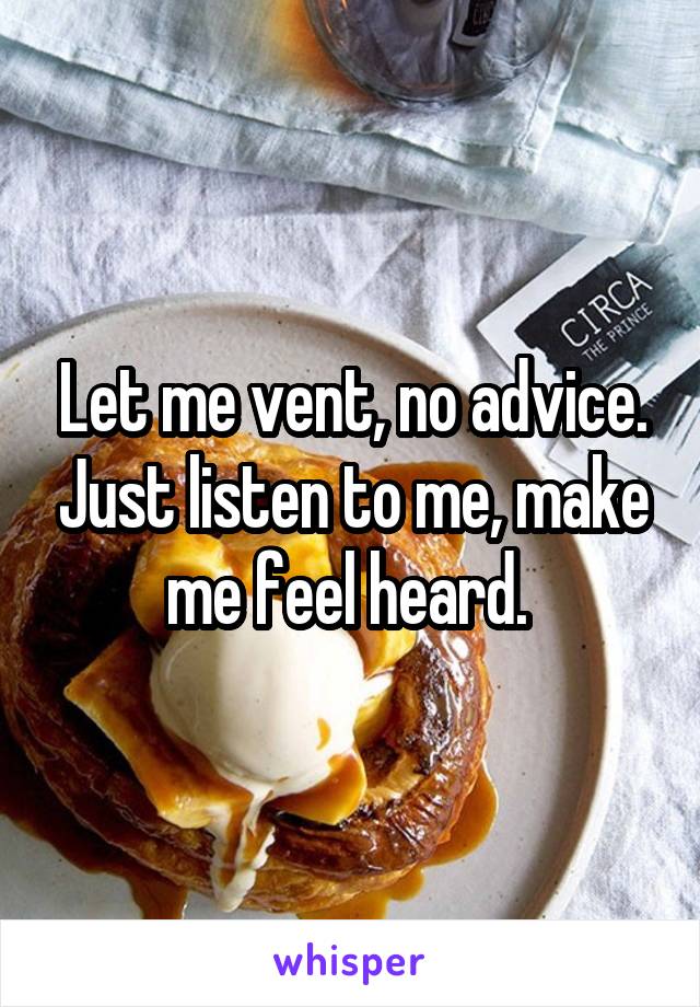 Let me vent, no advice. Just listen to me, make me feel heard. 