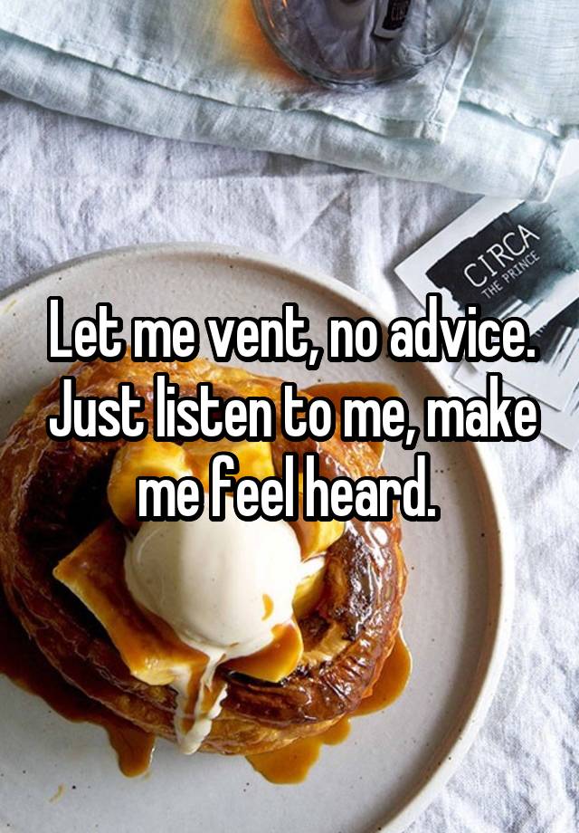 Let me vent, no advice. Just listen to me, make me feel heard. 