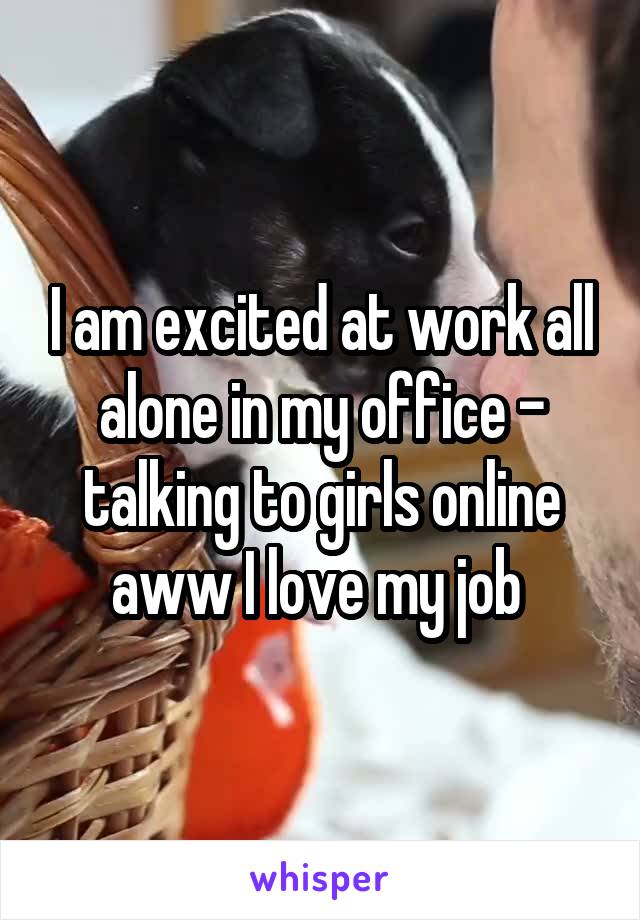 I am excited at work all alone in my office - talking to girls online aww I love my job 