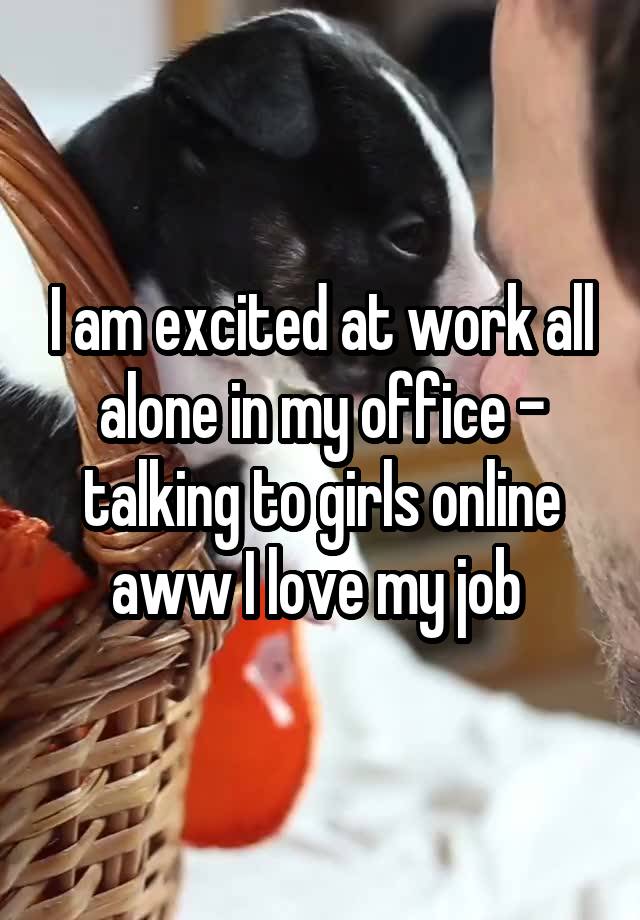 I am excited at work all alone in my office - talking to girls online aww I love my job 