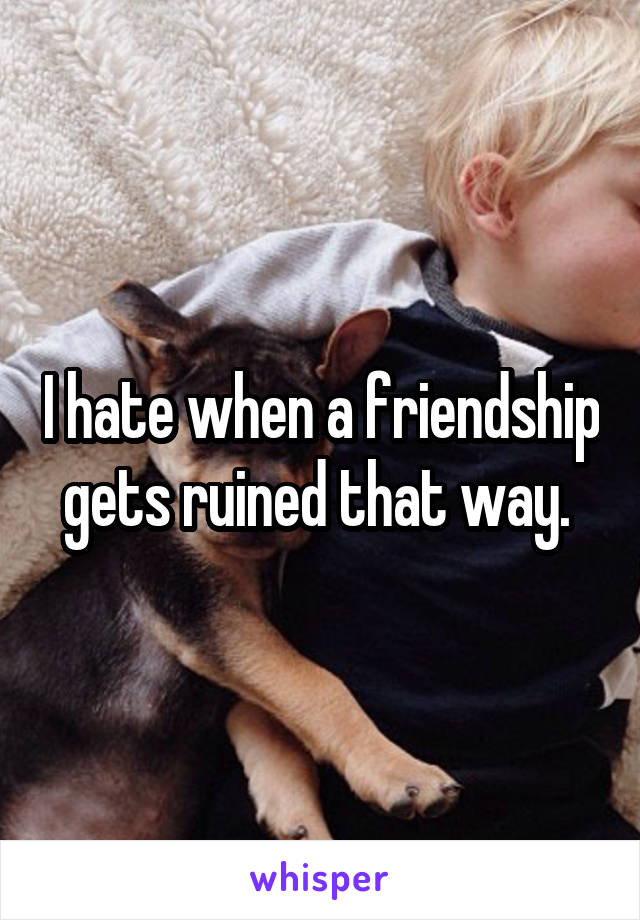 I hate when a friendship gets ruined that way. 