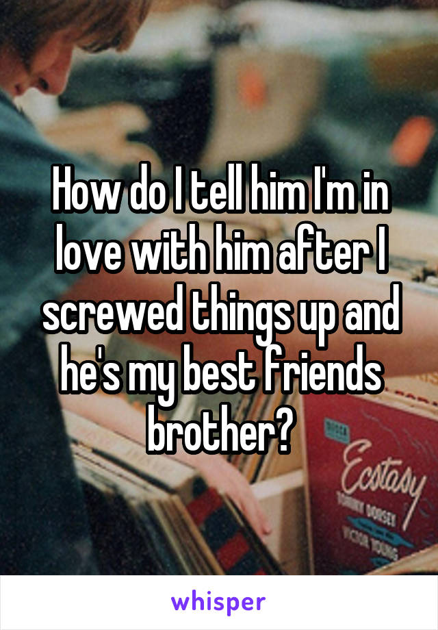 How do I tell him I'm in love with him after I screwed things up and he's my best friends brother?