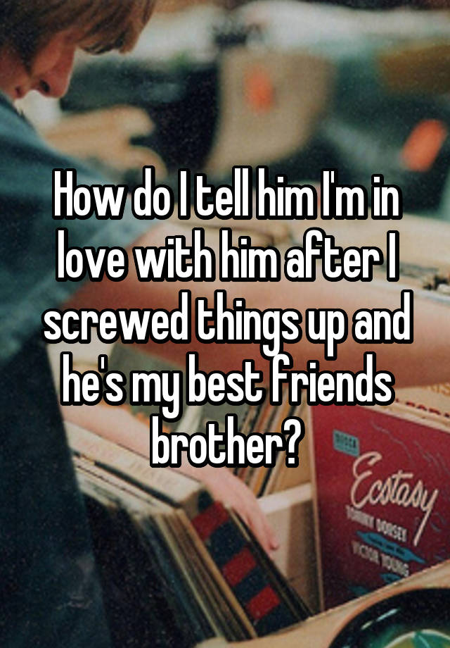 How do I tell him I'm in love with him after I screwed things up and he's my best friends brother?