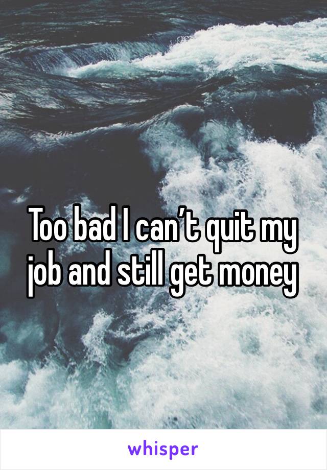 Too bad I can’t quit my job and still get money 