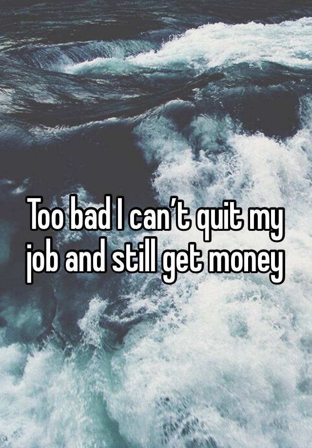 Too bad I can’t quit my job and still get money 