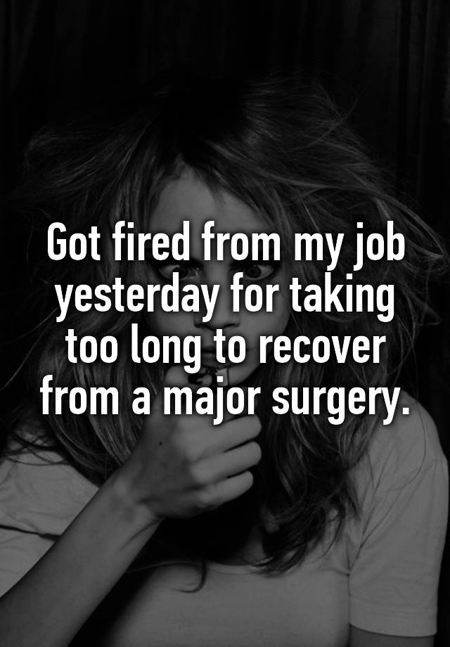 Got fired from my job yesterday for taking too long to recover from a major surgery.