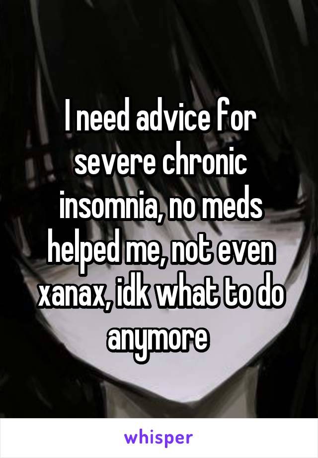 I need advice for severe chronic insomnia, no meds helped me, not even xanax, idk what to do anymore 