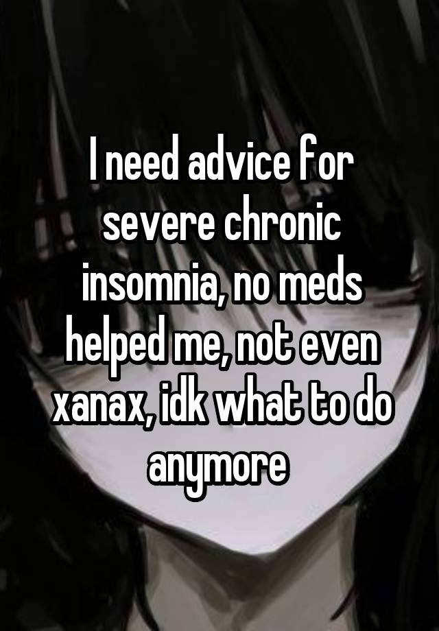 I need advice for severe chronic insomnia, no meds helped me, not even xanax, idk what to do anymore 