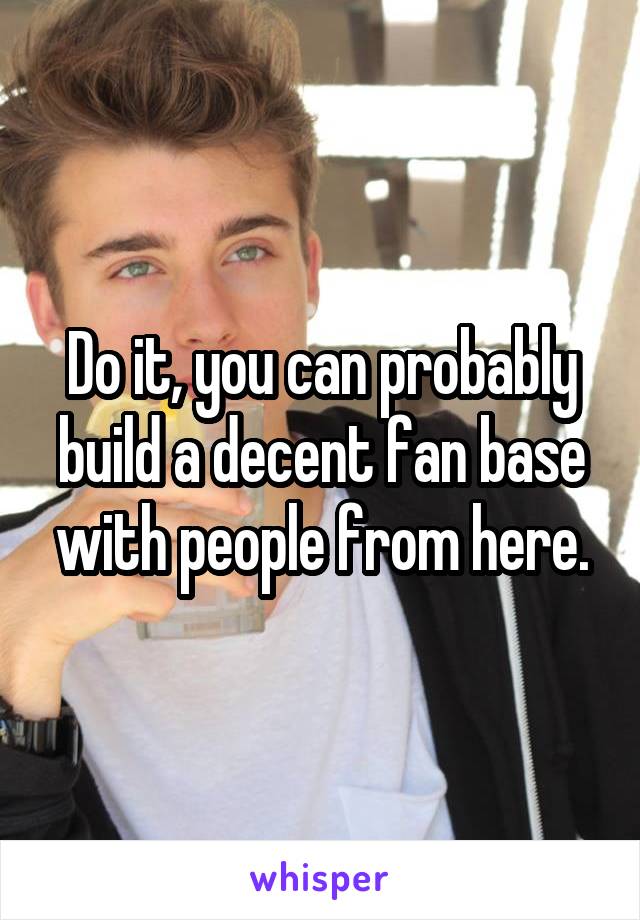 Do it, you can probably build a decent fan base with people from here.