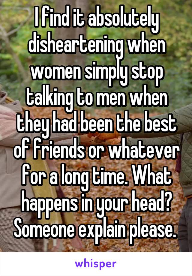 I find it absolutely disheartening when women simply stop talking to men when they had been the best of friends or whatever for a long time. What happens in your head? Someone explain please.  