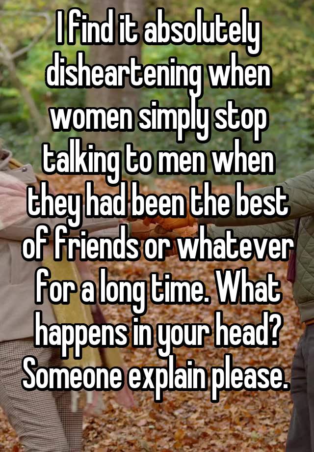 I find it absolutely disheartening when women simply stop talking to men when they had been the best of friends or whatever for a long time. What happens in your head? Someone explain please.  