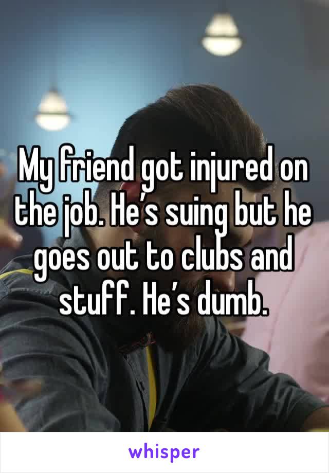 My friend got injured on the job. He’s suing but he goes out to clubs and stuff. He’s dumb. 