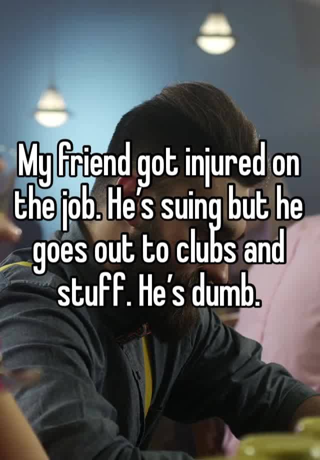 My friend got injured on the job. He’s suing but he goes out to clubs and stuff. He’s dumb. 