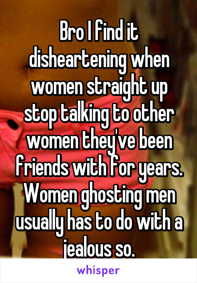 Bro I find it disheartening when women straight up stop talking to other women they've been friends with for years. Women ghosting men usually has to do with a jealous so.