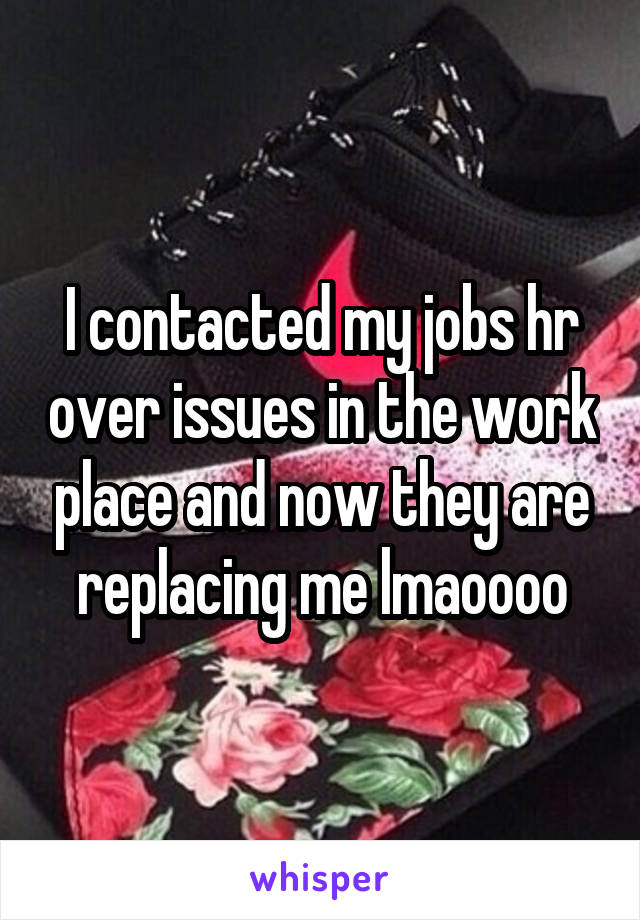 I contacted my jobs hr over issues in the work place and now they are replacing me lmaoooo