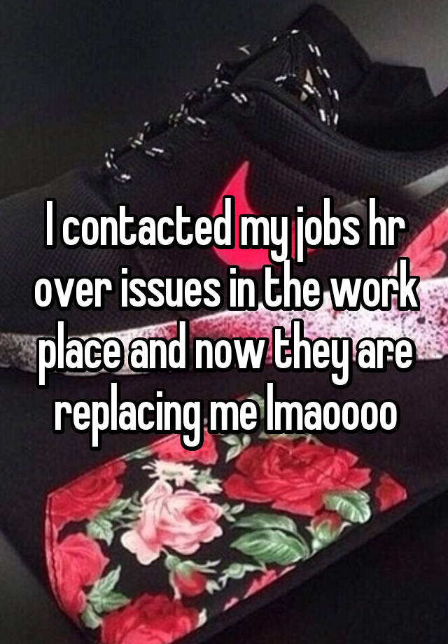 I contacted my jobs hr over issues in the work place and now they are replacing me lmaoooo