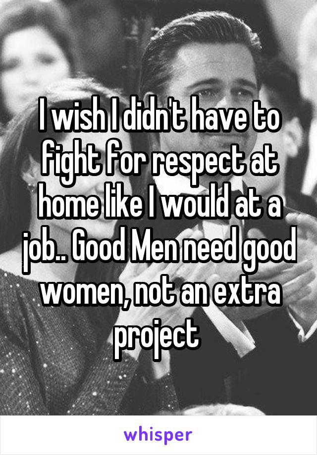 I wish I didn't have to fight for respect at home like I would at a job.. Good Men need good women, not an extra project 