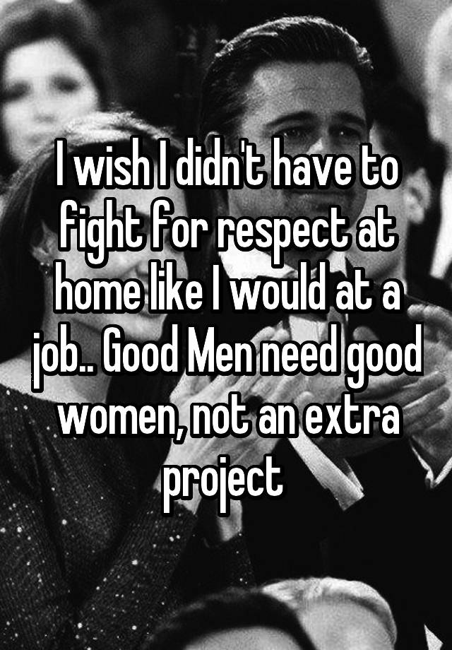 I wish I didn't have to fight for respect at home like I would at a job.. Good Men need good women, not an extra project 