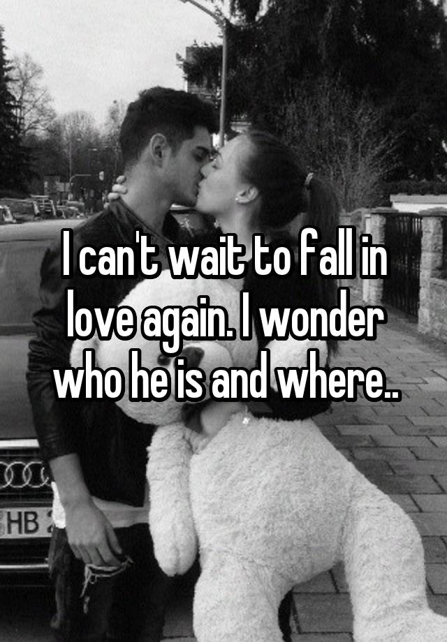 I can't wait to fall in love again. I wonder who he is and where..