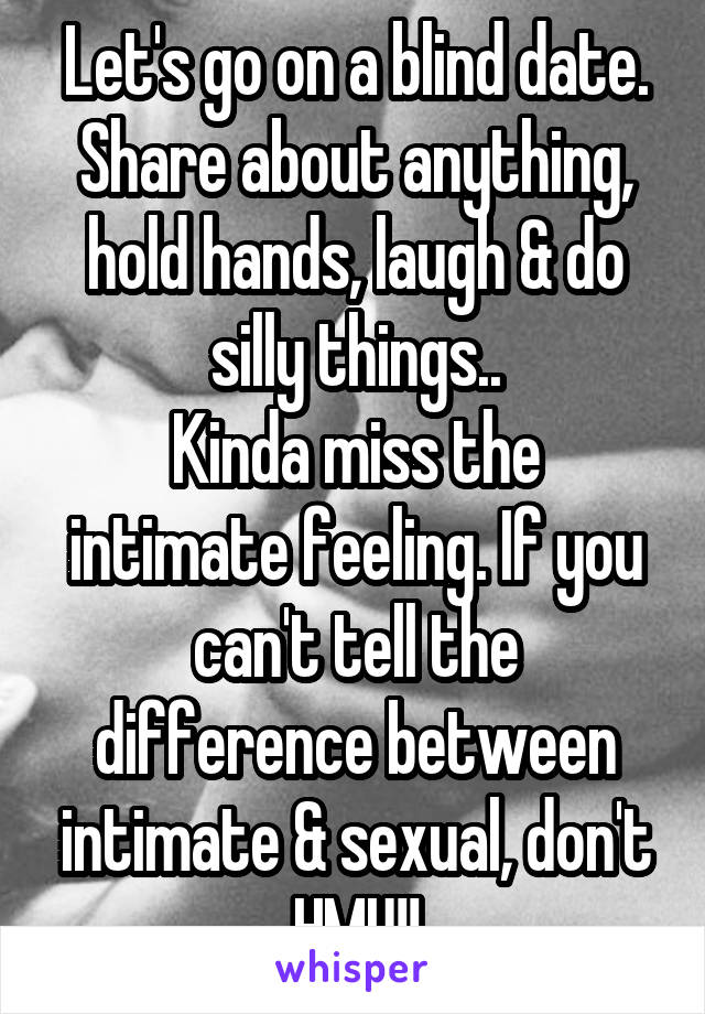 Let's go on a blind date. Share about anything, hold hands, laugh & do silly things..
Kinda miss the intimate feeling. If you can't tell the difference between intimate & sexual, don't HMU!!